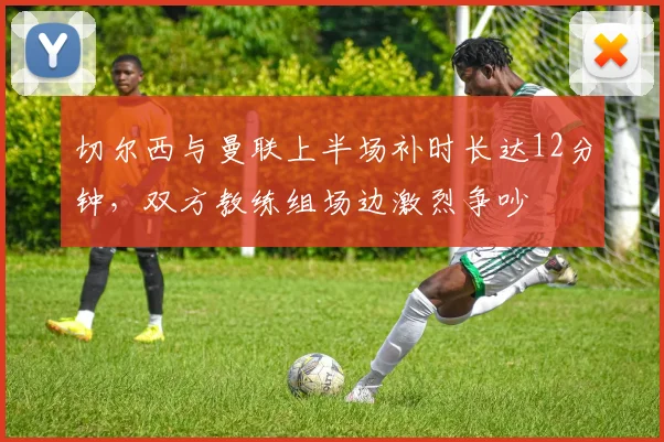 切尔西与曼联上半场补时长达12分钟,双方教练组场边激烈争吵