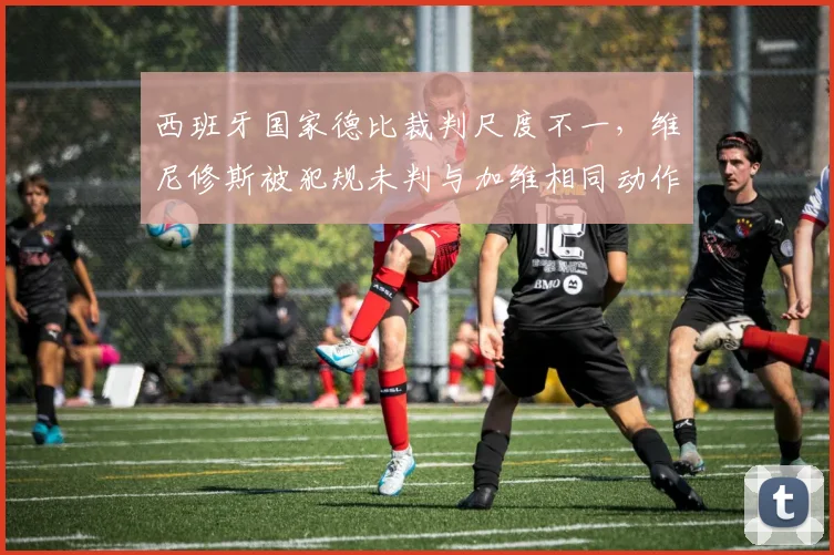 西班牙国家德比裁判尺度不一,维尼修斯被犯规未判与加维相同动作得牌对比明显