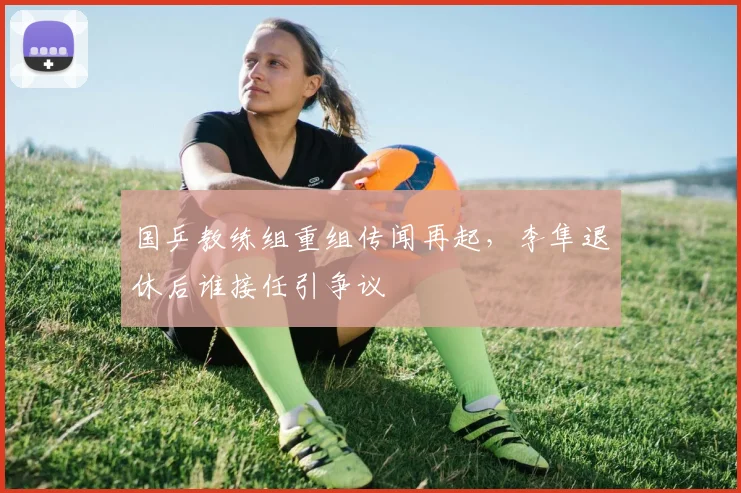 国乒教练组重组传闻再起，李隼退休后谁接任引争议