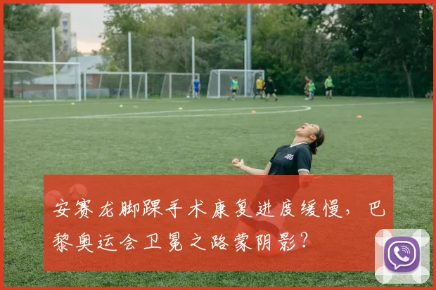安赛龙脚踝手术康复进度缓慢,巴黎奥运会卫冕之路蒙阴影?