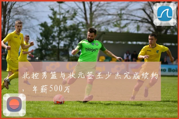 北控男篮与状元签王少杰完成续约，年薪500万