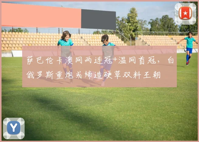 萨巴伦卡澳网两连冠+温网首冠，白俄罗斯重炮或缔造硬草双料王朝