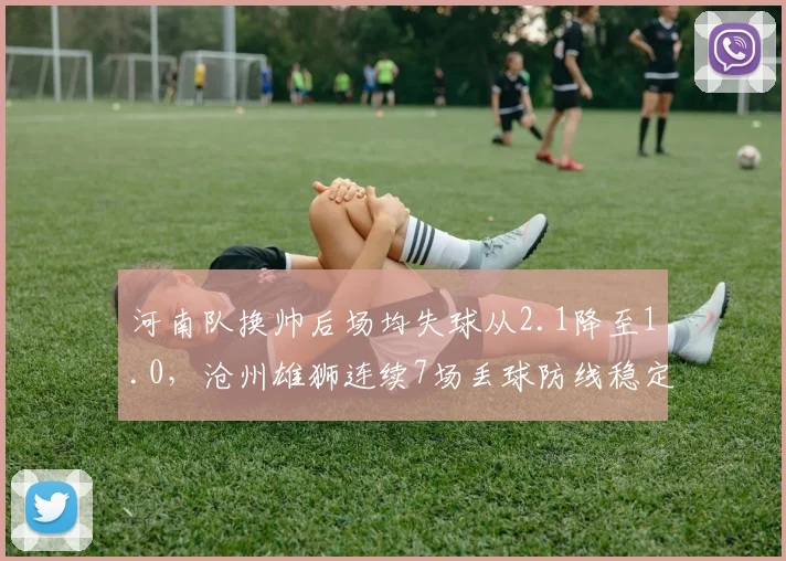 河南队换帅后场均失球从2.1降至1.0,沧州雄狮连续7场丢球防线稳定性对比刺眼