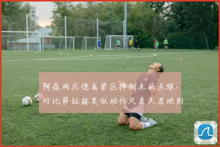 阿森纳厄德高禁区摔倒未获点球,对比萨拉赫类似动作尺度天差地别