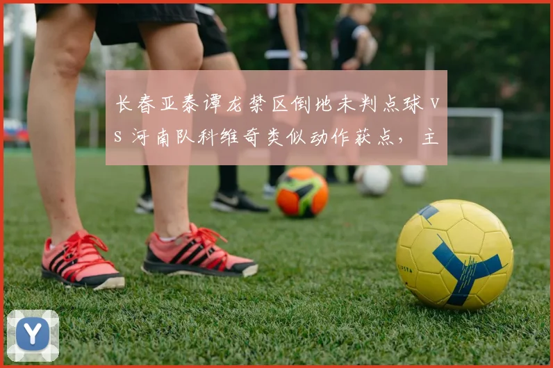 长春亚泰谭龙禁区倒地未判点球 vs 河南队科维奇类似动作获点,主裁判判罚尺度不一