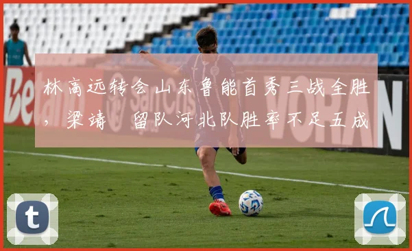 林高远转会山东鲁能首秀三战全胜，梁靖崑留队河北队胜率不足五成对比鲜明