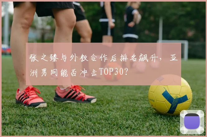 张之臻与外教合作后排名飙升,亚洲男网能否冲击TOP30?