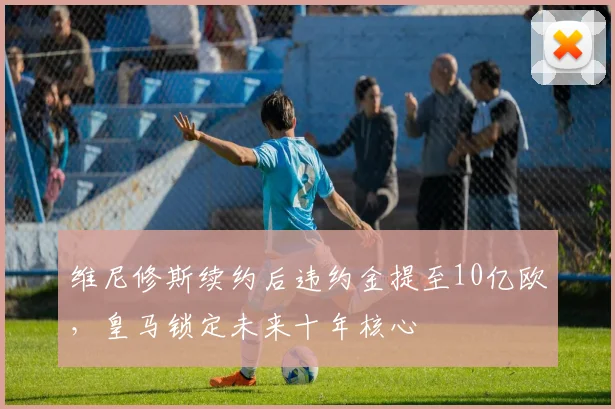 维尼修斯续约后违约金提至10亿欧,皇马锁定未来十年核心