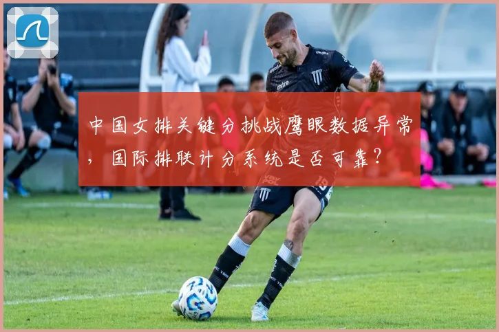 中国女排关键分挑战鹰眼数据异常,国际排联计分系统是否可靠?
